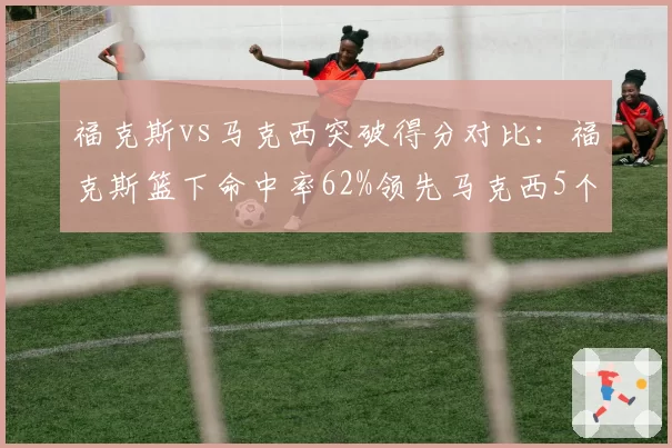 福克斯vs马克西突破得分对比：福克斯篮下命中率62%领先马克西5个百分点