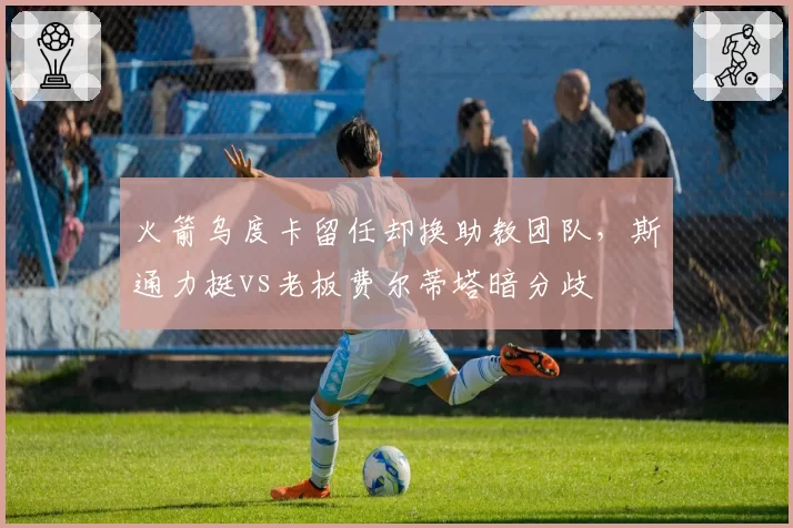 火箭乌度卡留任却换助教团队，斯通力挺vs老板费尔蒂塔暗分歧