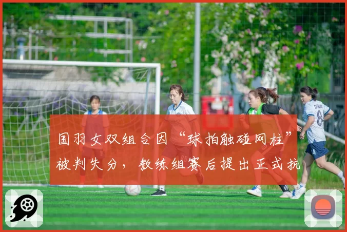 国羽女双组合因“球拍触碰网柱”被判失分，教练组赛后提出正式抗议