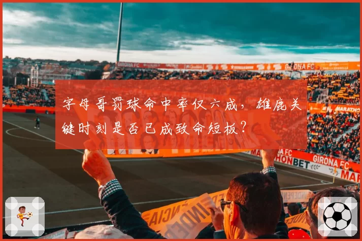 字母哥罚球命中率仅六成,雄鹿关键时刻是否已成致命短板?