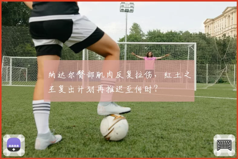 纳达尔臀部肌肉反复拉伤，红土之王复出计划再推迟至何时？