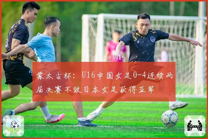 蒙太古杯:U16中国女足0-4连续两届决赛不敌日本女足获得亚军