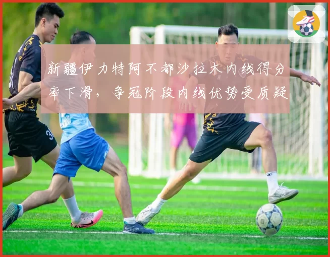 新疆伊力特阿不都沙拉木内线得分率下滑，争冠阶段内线优势受质疑