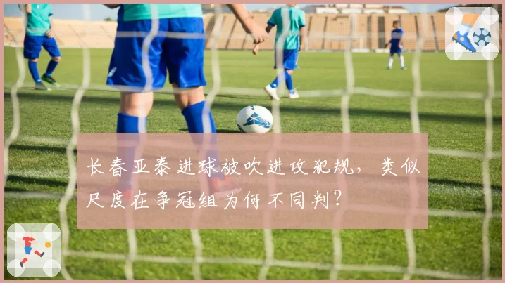 长春亚泰进球被吹进攻犯规,类似尺度在争冠组为何不同判?