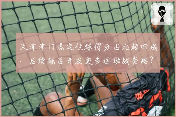 天津津门虎定位球得分占比超四成，后续能否开发更多运动战套路？