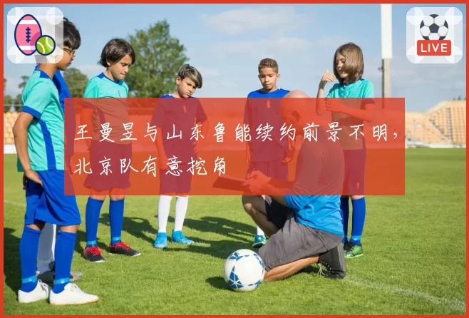 王曼昱与山东鲁能续约前景不明，北京队有意挖角