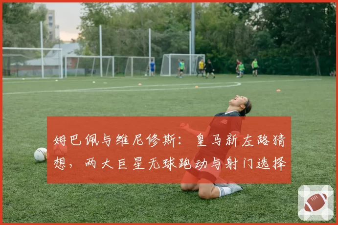 姆巴佩与维尼修斯:皇马新左路猜想,两大巨星无球跑动与射门选择偏好分析