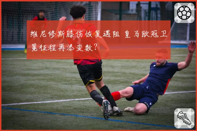 维尼修斯膝伤恢复遇阻 皇马欧冠卫冕征程再添变数?