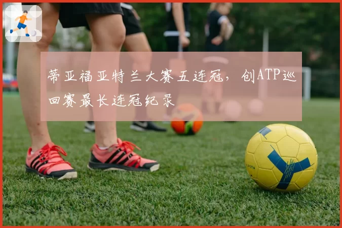 蒂亚福亚特兰大赛五连冠,创ATP巡回赛最长连冠纪录