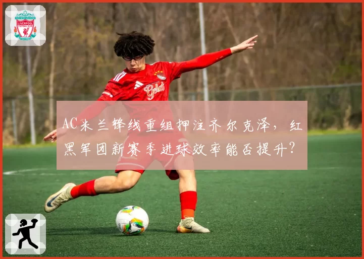 AC米兰锋线重组押注齐尔克泽，红黑军团新赛季进球效率能否提升？