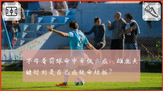 字母哥罚球命中率仅六成,雄鹿关键时刻是否已成致命短板?