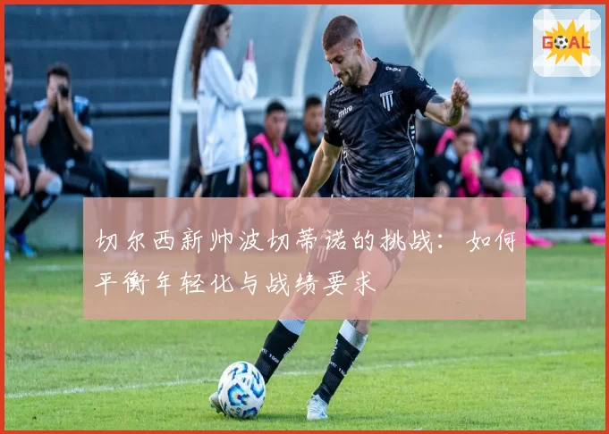切尔西新帅波切蒂诺的挑战:如何平衡年轻化与战绩要求