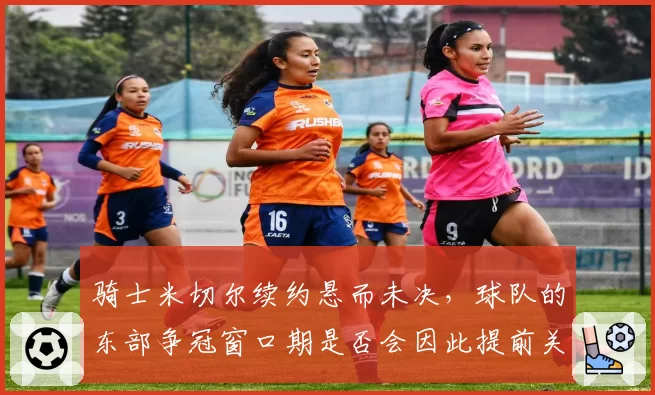 骑士米切尔续约悬而未决，球队的东部争冠窗口期是否会因此提前关闭？