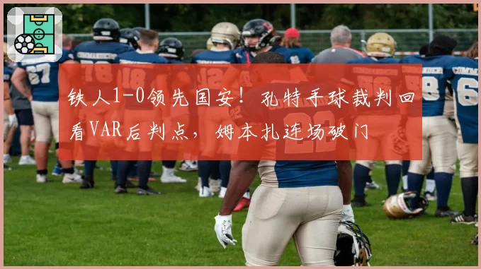 铁人1-0领先国安!孔特手球裁判回看VAR后判点,姆本扎连场破门