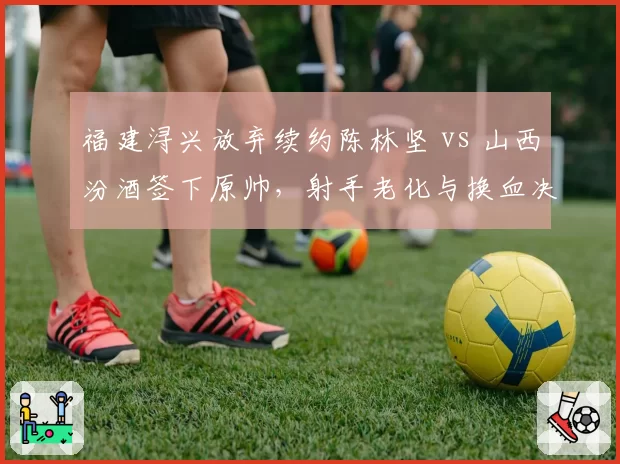 福建浔兴放弃续约陈林坚 vs 山西汾酒签下原帅，射手老化与换血决策对比