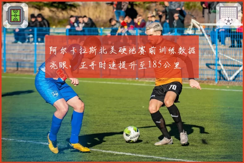 阿尔卡拉斯北美硬地赛前训练数据亮眼，正手时速提升至185公里