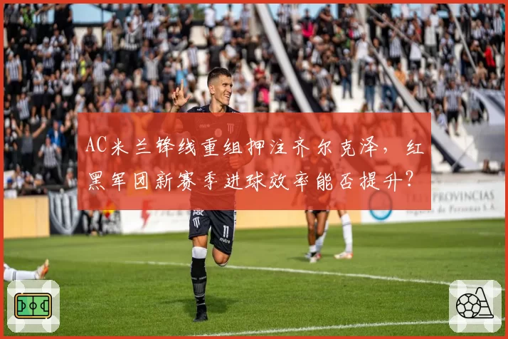 AC米兰锋线重组押注齐尔克泽，红黑军团新赛季进球效率能否提升？