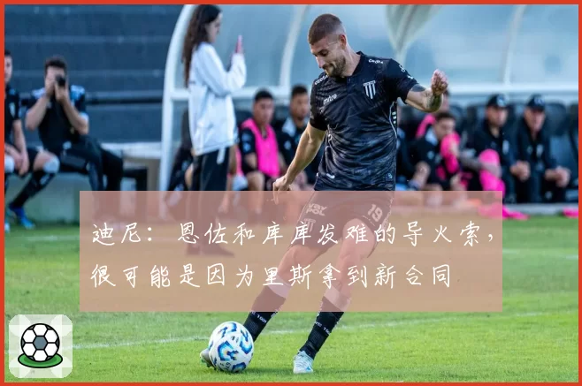 迪尼：恩佐和库库发难的导火索，很可能是因为里斯拿到新合同