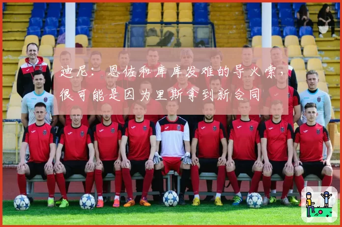 迪尼：恩佐和库库发难的导火索，很可能是因为里斯拿到新合同