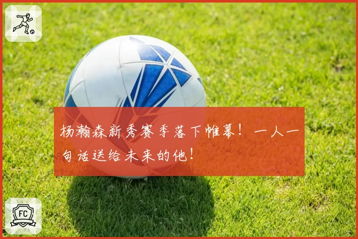 杨瀚森新秀赛季落下帷幕！一人一句话送给未来的他！
