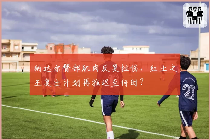 纳达尔臀部肌肉反复拉伤，红土之王复出计划再推迟至何时？