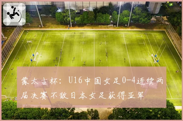 蒙太古杯:U16中国女足0-4连续两届决赛不敌日本女足获得亚军
