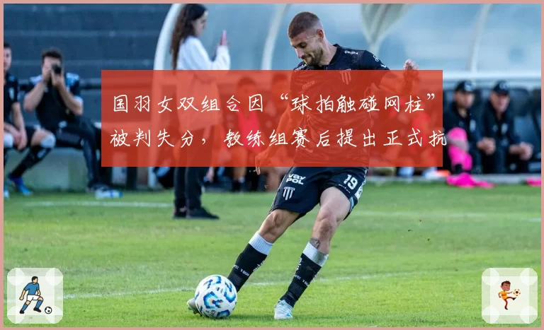 国羽女双组合因“球拍触碰网柱”被判失分，教练组赛后提出正式抗议