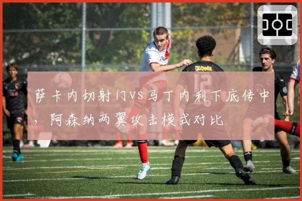 萨卡内切射门vs马丁内利下底传中,阿森纳两翼攻击模式对比