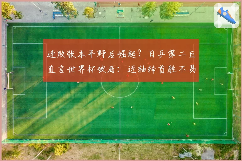 连败张本平野后崛起?日乒第二巨直言世界杯破局:连轴转首胜不易