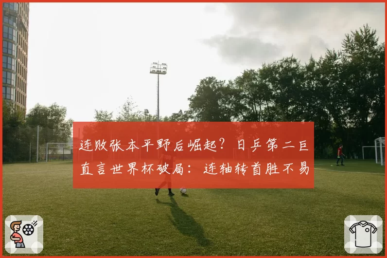 连败张本平野后崛起?日乒第二巨直言世界杯破局:连轴转首胜不易