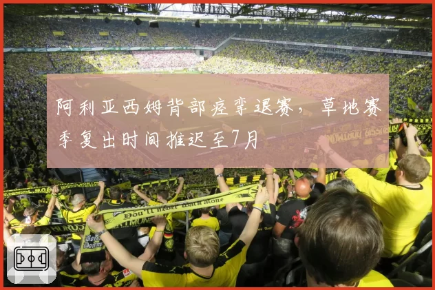 阿利亚西姆背部痉挛退赛，草地赛季复出时间推迟至7月