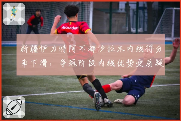 新疆伊力特阿不都沙拉木内线得分率下滑，争冠阶段内线优势受质疑