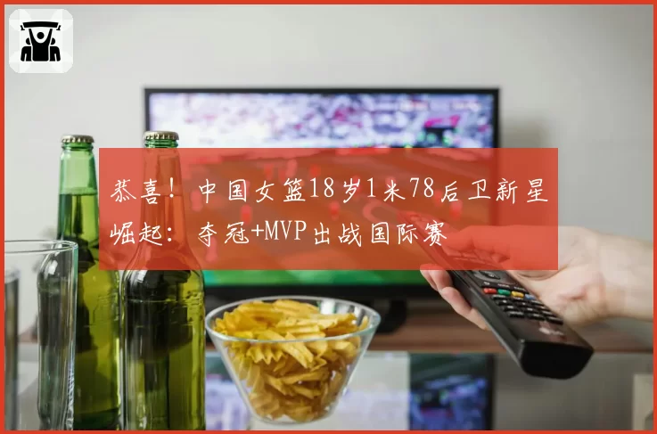 恭喜！中国女篮18岁1米78后卫新星崛起：夺冠+MVP出战国际赛
