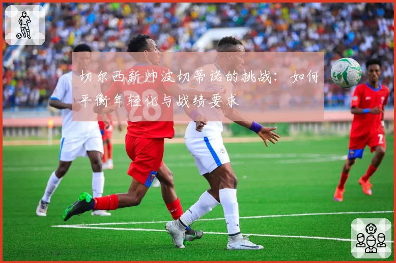 切尔西新帅波切蒂诺的挑战:如何平衡年轻化与战绩要求
