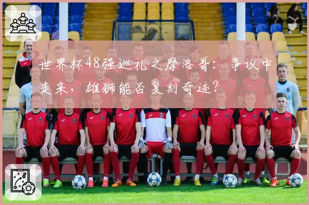 世界杯48强巡礼之摩洛哥：争议中走来，雄狮能否复刻奇迹？