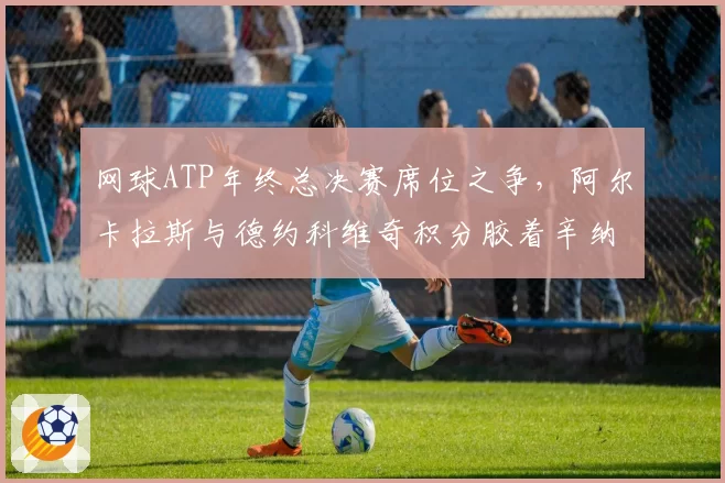 网球ATP年终总决赛席位之争，阿尔卡拉斯与德约科维奇积分胶着辛纳黑马冲刺