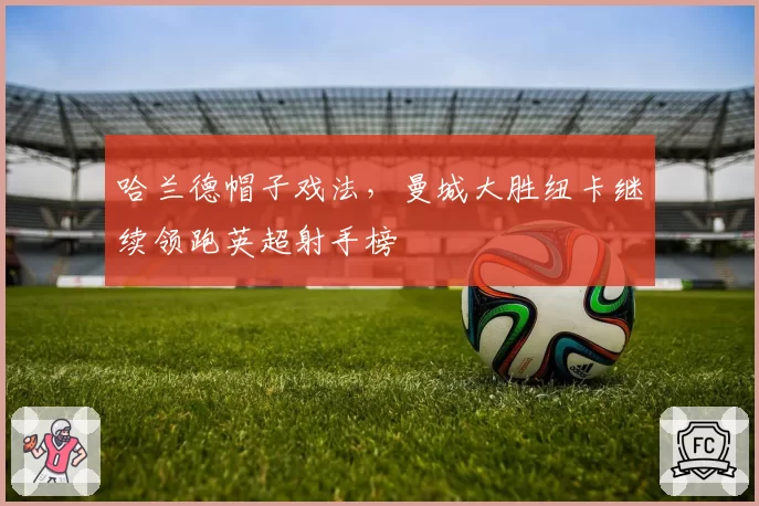哈兰德帽子戏法，曼城大胜纽卡继续领跑英超射手榜