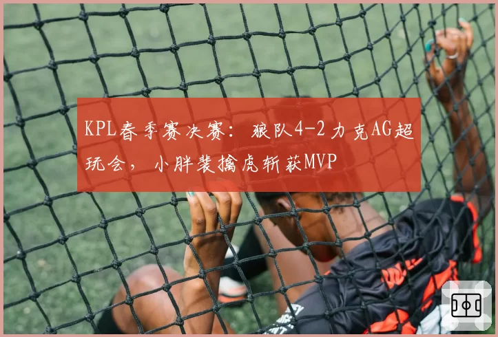KPL春季赛决赛：狼队4-2力克AG超玩会，小胖裴擒虎斩获MVP
