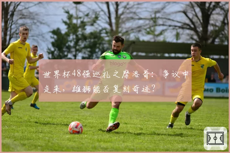 世界杯48强巡礼之摩洛哥：争议中走来，雄狮能否复刻奇迹？