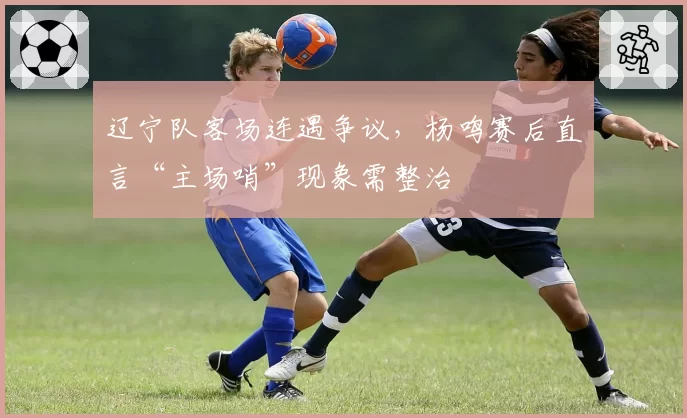 辽宁队客场连遇争议，杨鸣赛后直言“主场哨”现象需整治