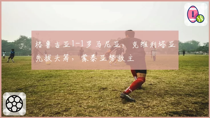 格鲁吉亚1-1罗马尼亚,克维利塔亚先拔头筹,蒙泰亚努救主