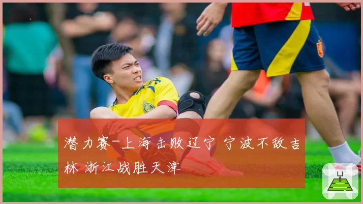 潜力赛-上海击败辽宁 宁波不敌吉林 浙江战胜天津