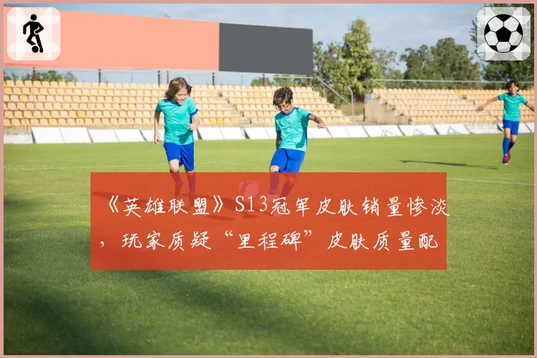 《英雄联盟》S13冠军皮肤销量惨淡,玩家质疑“里程碑”皮肤质量配不上荣誉