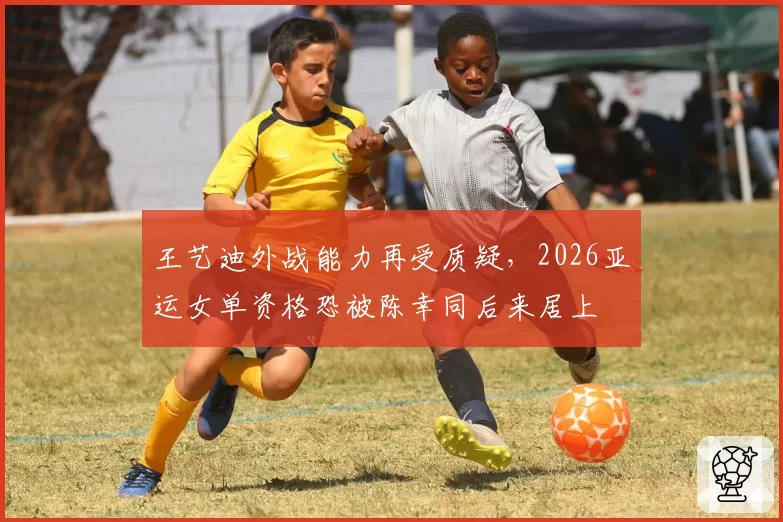 王艺迪外战能力再受质疑，2026亚运女单资格恐被陈幸同后来居上