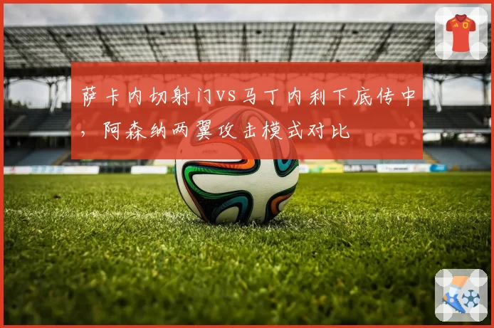 萨卡内切射门vs马丁内利下底传中,阿森纳两翼攻击模式对比