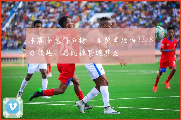 本赛季总得分榜：东契奇场均33.8分领跑，恩比德紧随其后