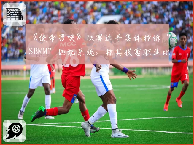 《使命召唤》联赛选手集体控诉“SBMM”匹配系统,称其损害职业比赛观赏性