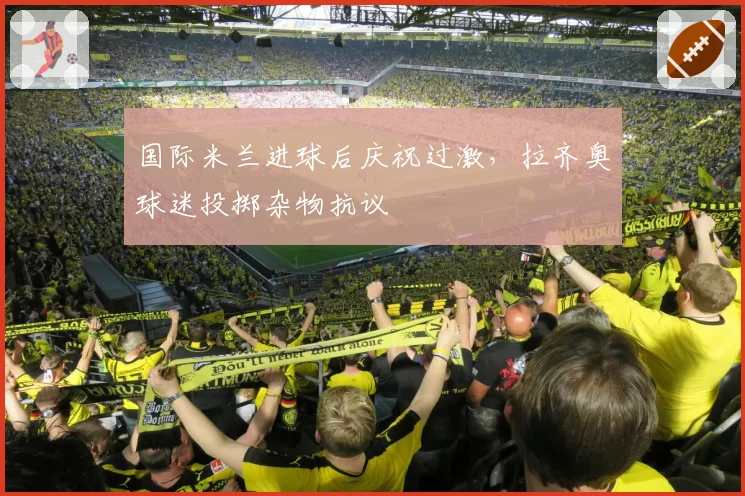 国际米兰进球后庆祝过激，拉齐奥球迷投掷杂物抗议