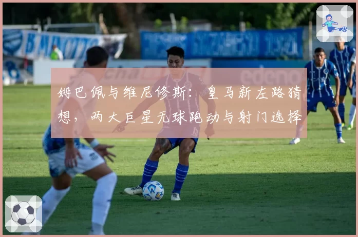 姆巴佩与维尼修斯:皇马新左路猜想,两大巨星无球跑动与射门选择偏好分析