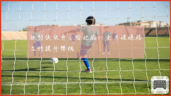 独行侠放弃小哈达威,全力追逐格兰特提升锋线